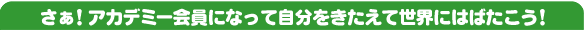 さぁ！アカデミー会員になって自分をきたえて世界にはばたこう！